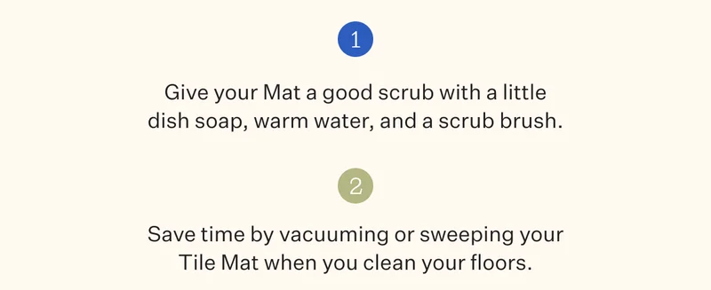1. Give your Mat a good scrub with a little dish soap, warm water, and a scrub brush. | 2. Save time by vacuuming or sweeping your Tile Mat when you clean your floors.