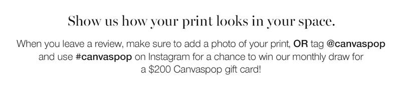 Show us how your print looks in your space. When you leave a review, make sure to add a photo of your print, or tag @canvaspop and use #canvaspop on Instagram for a chance to win our monthly draw for a $200 Canvaspop gift card!