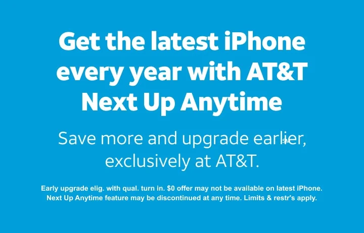 Get the latest iPhone every year with AT&T Next Up Anytime.℠ Save more and upgrade earlier, exclusively at AT&T. Early upgrade eligible with qualifying turn in. $0 offer may not be available on latest iPhone. Next Up Anytime feature may be discontinued at any time. Limits and restrictions apply.