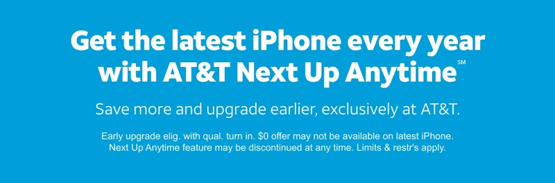 Get the latest iPhone every year with AT&T Next Up Anytime.℠ Save more and upgrade earlier, exclusively at AT&T. Early upgrade eligible with qualifying turn in. $0 offer may not be available on latest iPhone. Next Up Anytime feature may be discontinued at any time. Limits and restrictions apply.