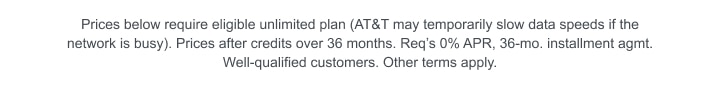 Prices below require eligible unlimited plan (AT&T may temporarily slow data speeds if the network is busy). Prices after credits over 36 months. Requires 0% APR, 36‑month installment agreement. Well‑qualified customers. Other terms apply.