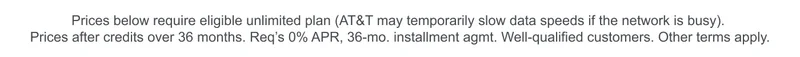 Prices below require eligible unlimited plan (AT&T may temporarily slow data speeds if the network is busy). Prices after credits over 36 months. Requires 0% APR, 36‑month installment agreement. Well‑qualified customers. Other terms apply.