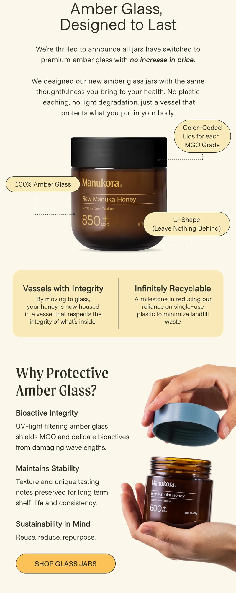 Amber Glass,  Designed to Last We’re thrilled to announce all jars have switched to premium amber glass with no increase in price.  We designed our new amber glass jars with the same thoughtfulness you bring to your health. No plastic leaching, no light degradation, just a vessel that protects what you put in your body. Color-Coded Lids for each  MGO Grade 100% Amber Glass U-Shape (Leave Nothing Behind) Vessels with Integrity Infinitely Recyclable By moving to glass, your honey is now housed in a vessel that respects the integrity of what’s inside. A milestone in reducing our reliance on single-use plastic to minimize landfill waste Why Protective Amber Glass? Bioactive Integrity UV-light filtering amber glass shields MGO and delicate bioactives from damaging wavelengths. Maintains Stability Texture and unique tasting notes preserved for long term shelf-life and consistency. Sustainability in Mind Reuse, reduce, repurpose. Shop Glass Jars