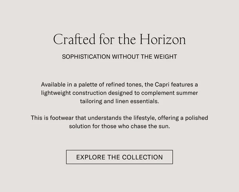 Crafted for the Horizon SOPHISTICATION WITHOUT THE WEIGHT  Available in a palette of refined tones, the Capri features a lightweight construction designed to complement summer tailoring and linen essentials.  This is footwear that understands the lifestyle, offering a polished solution for those who chase the sun.  [EXPLORE THE COLLECTION]