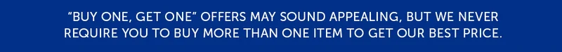 Buy one, get one offers may sounds appealing, but we never require you to buy more than one item to get our best price.