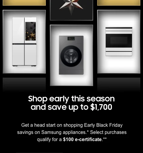 Shop early this season and save up to $1700 - Get a head start on shopping Early Black Friday savings on Samsung appliances.* Select purchases qualify for a $100 e-certificate.**