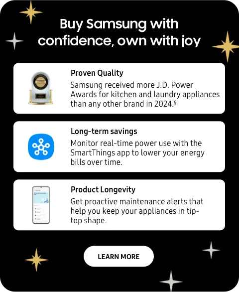 Buy Samsung with confidence, own with joy - Proven quality - Samsung received more J.D. Power Awards for kitchen and laundry appliances than any other brand in 2024.§ - Long-term savings - Monitor real-time power use with the SmartThings app to lower your energy bills over time. - Product Longevity - Get proactive maintenance alerts that help you keep your appliances in tip-top shape. - Learn More