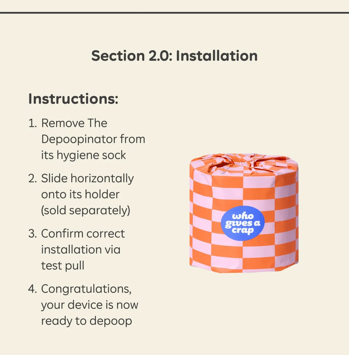 Section 2.0: Installation 1. Remove The Depoopinator from its hygiene sock 2. Slide horizontally onto its holder (sold separately) 3. Confirm correct installation via test pull 4. Congratulations, your device is now ready to depoop