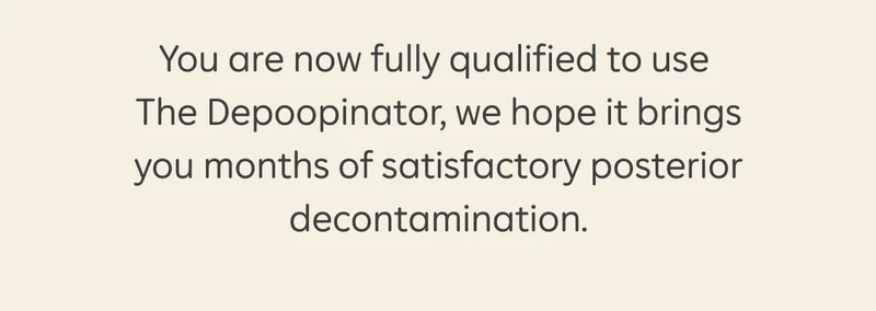 You are now fully qualified to use The Depoopinator, we hope it brings you months of satisfactory posterior decontamination.