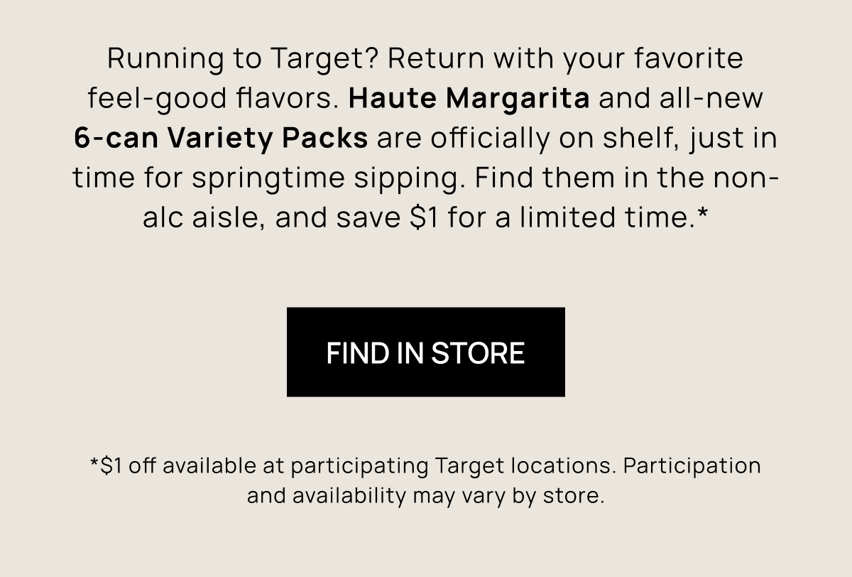 Running to Target? Return with your favorite feel-good flavors. Haute Margarita and all-new 6-can Variety Packs are officially on shelf, just in time for springtime sipping. Find them in the non-alc aisle, and save $1 for a limited time.* | Find In Store | *$1 off available at participating Target locations. Participation and availability may vary by store.