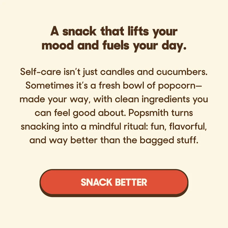A snack that lifts your mood and fuels your day. Self-care isn’t just candles and cucumbers. Sometimes it’s a fresh bowl of popcorn—made your way, with clean ingredients you can feel good about. Popsmith turns snacking into a mindful ritual: fun, flavorful, and way better than the bagged stuff. SNACK BETTER