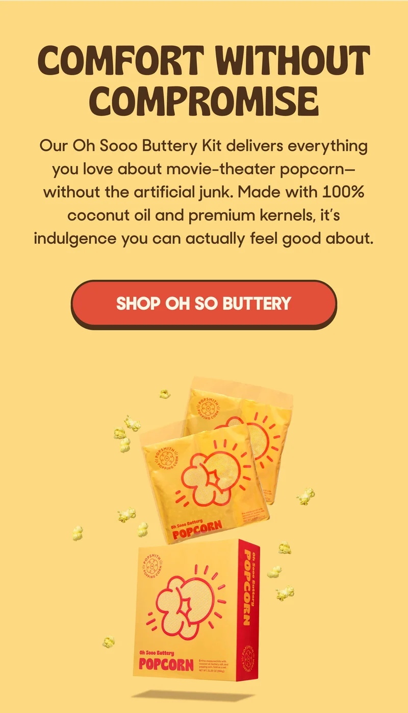 COMFORT WITHOUT COMPROMISE Our Oh Sooo Buttery Kit delivers everything you love about movie-theater popcorn—without the artificial junk. Made with 100% coconut oil and premium kernels, it’s indulgence you can actually feel good about. SHOP OH SO BUTTERTY
