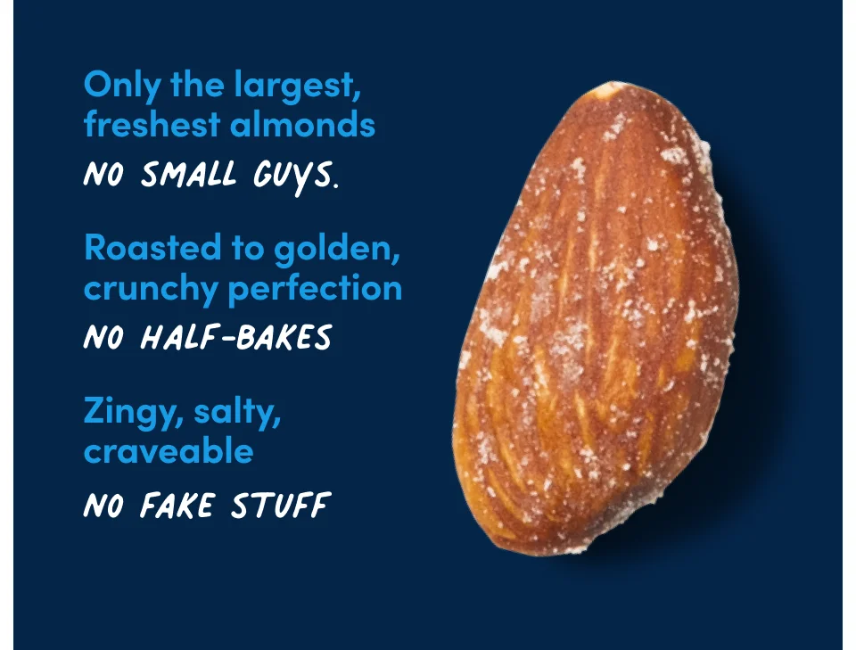 Only the largest, freshest almonds. No small guys. Roasted to golden, crunchy perfection. No half-bakes. Zingy, salty, craveable. No fake stuff.