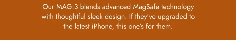 Our MAG:3 blends advanced MagSafe technology with thoughtful sleek design. If they’ve upgraded to the latest iPhone, this one’s for them.
