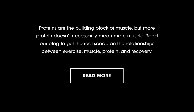 Proteins are the building block of muscle, but more protein doesn't necessarily mean more muscle. Read our blog to get the real scoop on the relationships between exercise, muscle, protein, and recovery. READ MORE.