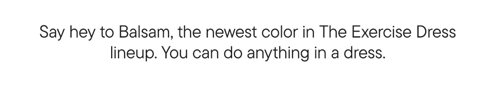 Say hey to Balsam, the newest color in The Exercise Dress lineup. You can do anything in a dress.
