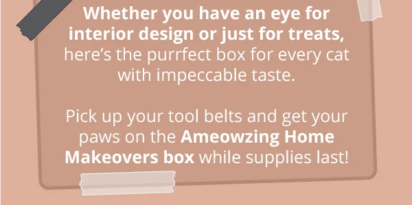 Whether you have an eye for interior design or just for treats, here’s the purrfect box for every cat with impeccable taste. Pick up your tool belts and get your paws on the Ameowzing Home Makeovers box while supplies last!