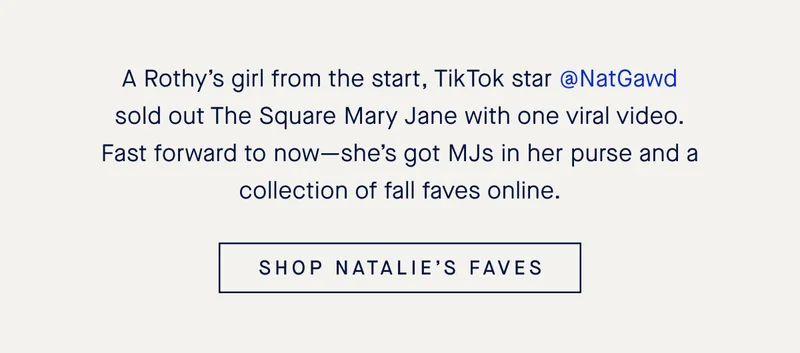 A Rothy’s girl from the start, TikTok star @NatGawd sold out The Square Mary Jane with one viral video. Fast forward to now—she’s got MJs in her purse and a collection of fall faves online. SHOP NATALIE’S FAVES