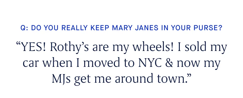 Q: Do you really keep Mary Janes in your purse? “YES! Rothy’s are my wheels! I sold my car when I moved to NYC & now my MJs get me around town.''