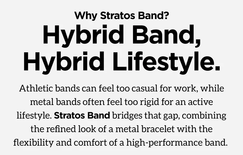 Why Stratos Band? Hybrid Band, Hybrid Lifestyle. Athletic bands can feel too casual for work, while metals bands often feel too rigid for an active lifestyle. Stratos Band bridges that gap, combining the refined look of a metal bracelet with the flexibility and comfort of a high-performance band.