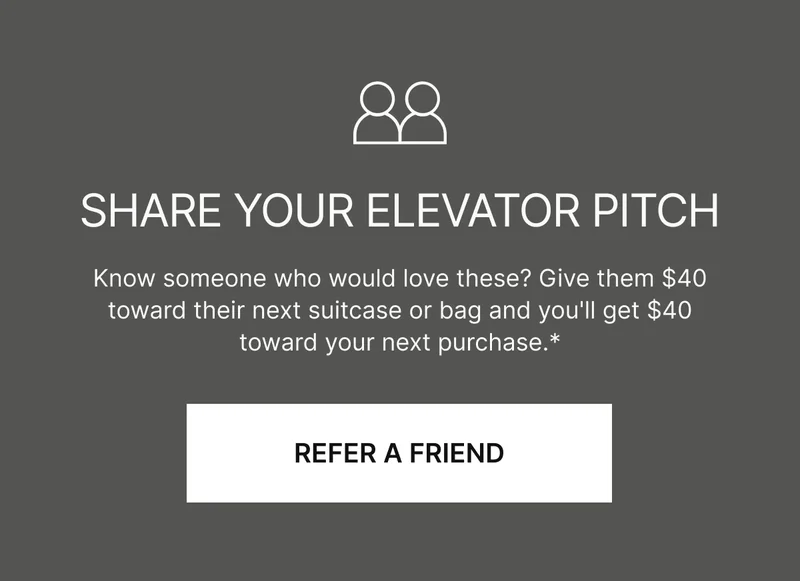 Share your elevator pitch | Know someone who would love these? Give them $40 toward their next suitcase or bag and you'll get $40 toward your next purchase.*