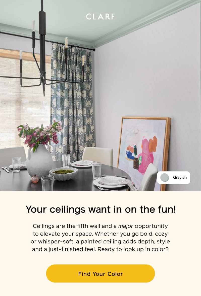Your ceilings want in on the fun! Ceilings are the fifth wall and a major opportunity to elevate your space. Whether you go bold, cozy or whisper-soft, a painted ceiling adds depth, style and a just-finished feel. Ready to look up in color? Find Your Color