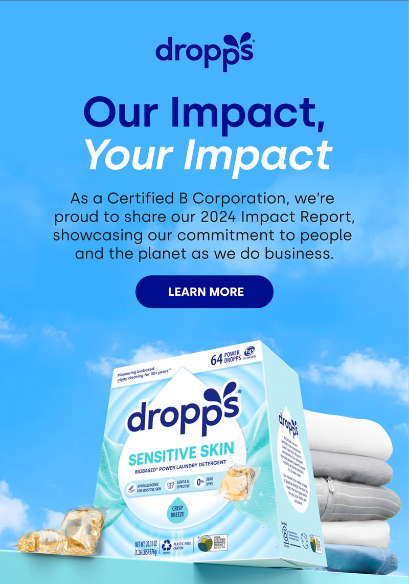 dropps | OUR IMPACT, YOUR IMPACT | As a Certified B Corporation, we're proud to share our 2024 B Impact Report, showcasing our commitment to people and the planet as we do business. [LEARN MORE]
