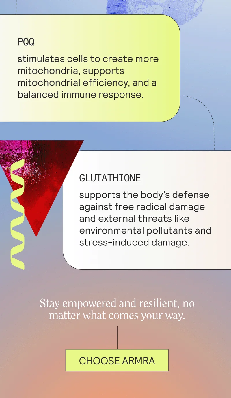PQQ stimulates cells to create more mitochondria, supports mitochondrial efficiency, and a balanced immune response. GLUTATHIONE supports the body’s defense against free radical damage and external threats like environmental pollutants and stress-induced damage.  Stay empowered and resilient, no matter what comes your way.  CTA:  CHOOSE ARMRA