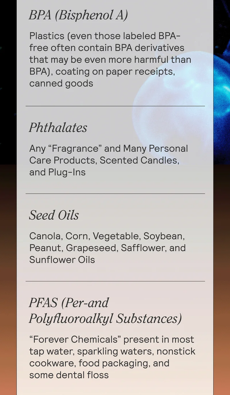 BPA (Bisphenol A). Plastics (even those labeled BPA-free often contain BPA derivatives that may be even more harmful than BPA), coating on paper receipts, canned goods. Phthalates. Any “fragrance” and many personal care products, scented candles, and plug-ins  Seed Oils. Canola, corn, vegetable, soybean, peanut, grapeseed, safflower, and sunflower oils. PFAS (Per-and Polyfluoroalkyl Substances). “Forever chemicals” present in most tap water, sparkling waters, nonstick cookware, food packaging, and some dental floss.