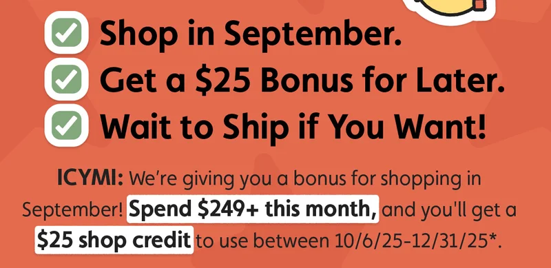 ✅Shop in September. ✅Get a $25 Bonus for Later. ✅Wait to Ship if You Want! ICYMI: We’re giving you a bonus for shopping in September! Spend $249+ this month, and you'll get a $25 shop credit to use between 10/6/25-12/31/25*.