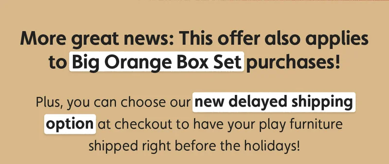 More great news: This offer also applies to Big Orange Box Set purchases  Plus, you can choose our new delayed shipping option at checkout to have your play furniture shipped right before the holidays!