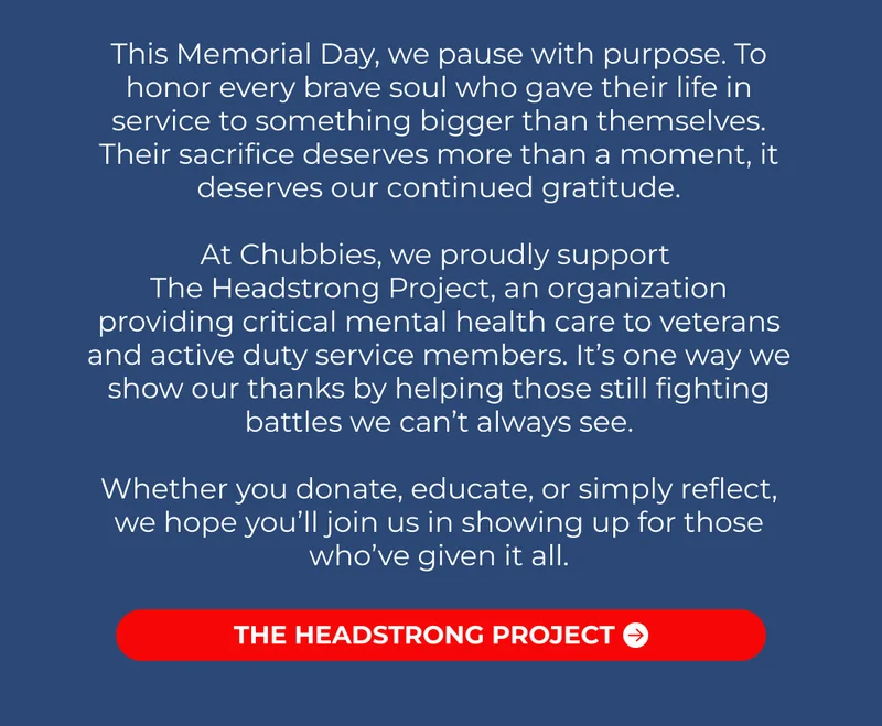 At Chubbies, we proudly support  The Headstrong Project, an organization providing critical mental health care to veterans and active duty service members. It’s one way we show our thanks by helping those still fighting battles we can’t always see.