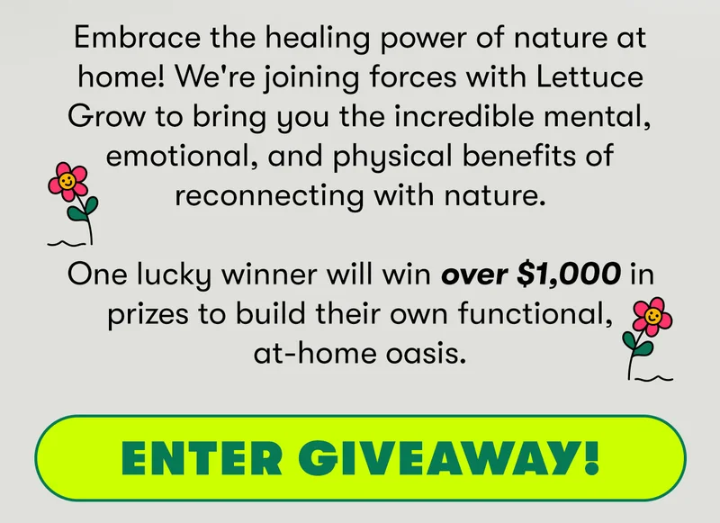 Embrace the healing power of nature at home! We're joining forces with Lettuce Grow to bring you the incredible mental, emotional, and physical benefits of reconnecting with nature. One lucky winner will win over $1000 in prizes to build their own functional, at-home oasis. Enter giveaway!