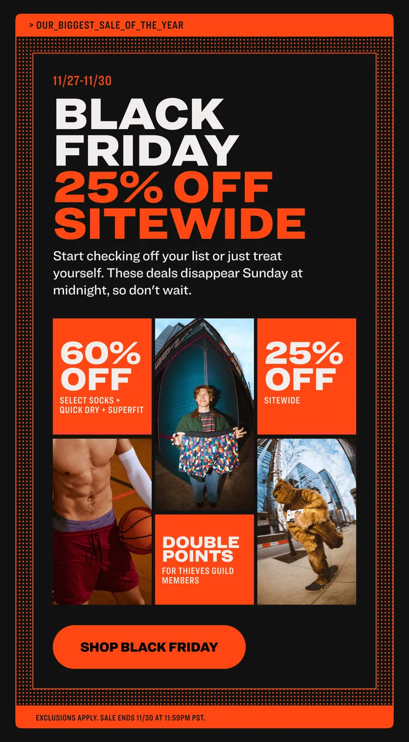 black friday starts now black friday weekend BEGINS continues the savings keep rolling Start checking off your list or just treat yourself. These deals disappear Sunday at midnight, so don't wait. 60% off up to select styles up to 25% off select socks, quick dry + pride 75% off select styles sitewide sitewide sitewide savings up to up to 75% off up to 75% off sitewide double points * for thieves guild members shop black friday exclusions apply. sale ends 11/30 at 11:59pm PST.