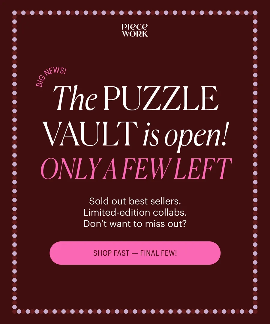 Piecework - Big news! The Puzzle Vault is Open! Only a Few Left! Sold out best sellers. Limited-edition collabs. Don't want to miss out? Shop Fast - Final Few!