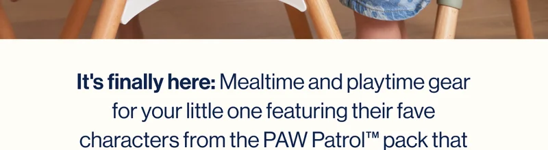 It's finally here: Mealtime and playtime gear for your little one featuring their fave characters from the PAW Patrol™ pack that doesn't wreck-and-roll your space's style.