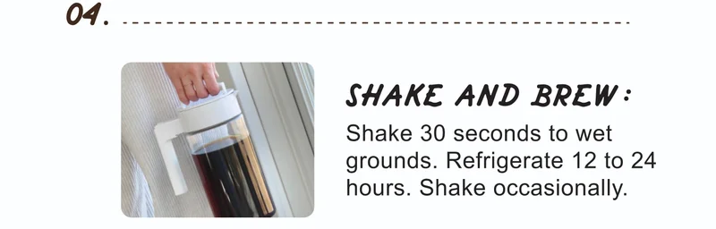 04. | SHAKE AND BREW: | Shake 30 seconds to wet grounds. Refrigerate 12 to 24 hours. Shake occasionally.
