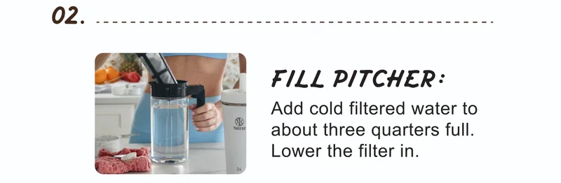 02. | FILL PITCHER: | Add cold filtered water to about three quarters full. Lower the filter in.