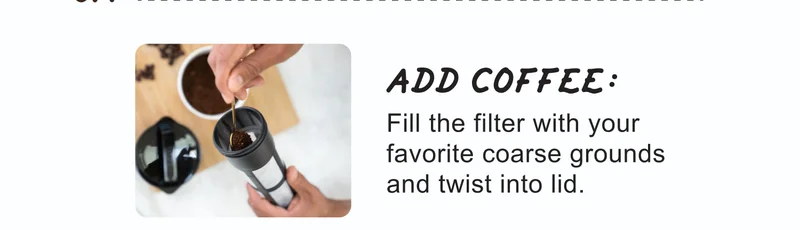 01. | ADD COFFEE: | Fill the filter with your favorite coarse grounds and twist into lid.