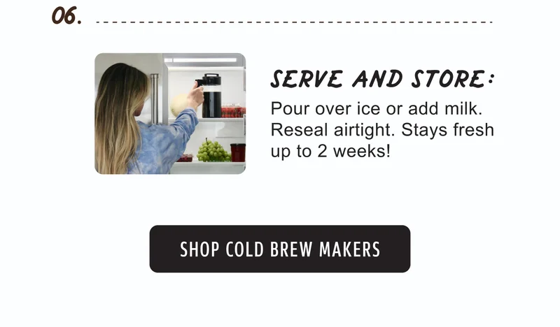 06. | SERVE AND STORE: | Pour over ice or add milk. Reseal airtight. Stays fresh up to 2 weeks! | SHOP COLD BREW MAKERS