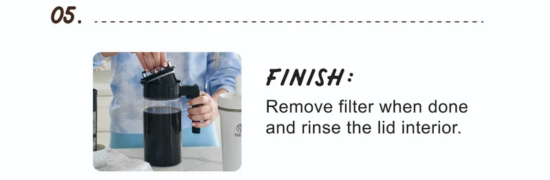 05. | FINISH: | Remove filter when done and rinse the lid interior.