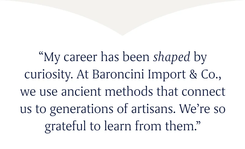 “My career has been shaped by curiosity. At Baroncini Import & Co., we use ancient methods that connect us to generations of artisans. We’re so grateful to learn from them.”