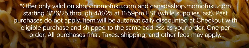 *Offer only valid on shop.momofuku.com and canadashop.momofuku.com starting 3/26/25 through 4/6/25 at 11:59pm EST (while supplies last). Past purchases do not apply. Item will be automatically discounted at Checkout with eligible purchase and shipped to the same address as your order. One per order. All purchases final. Taxes, shipping, and other fees may apply.