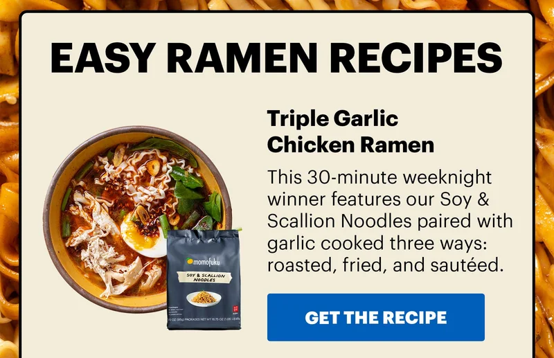 Header: EASY RAMEN RECIPES  Sub-header: Triple Garlic Chicken Ramen  Sub-text: This 30-minute weeknight winner features our Soy & Scallion Noodles paired with garlic cooked three ways: roasted, fried, and sautéed. CTA: GET THE RECIPE