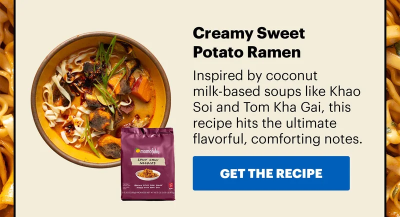 Sub-header: Creamy Sweet Potato Ramen  Sub-text: Inspired by coconut milk-based soups like Khao Soi and Tom Kha Gai, this recipe hits the ultimate flavorful, comforting notes.  CTA: GET THE RECIPE