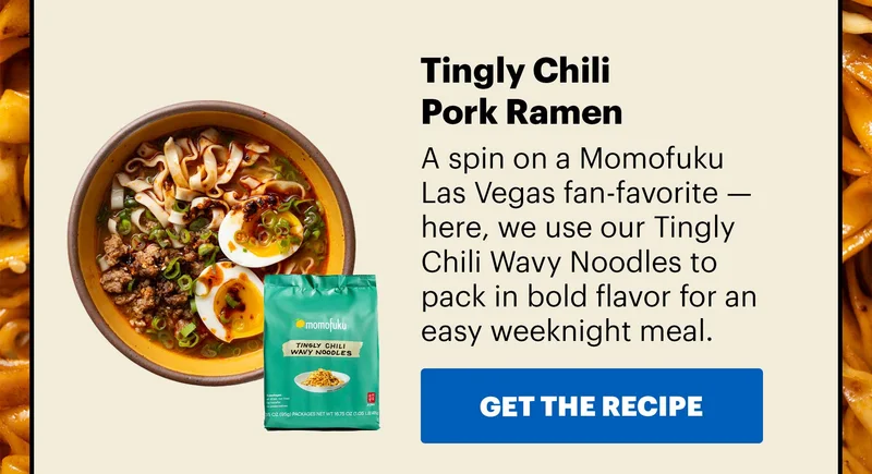 Sub-header: Tingly Chili Pork Ramen  Sub-text: A spin on a Momofuku Las Vegas fan-favorite — here, we use our TIngly Chili Wavy Noodles to pack in bold flavor for an easy weeknight meal.  CTE: GET THE RECIPE