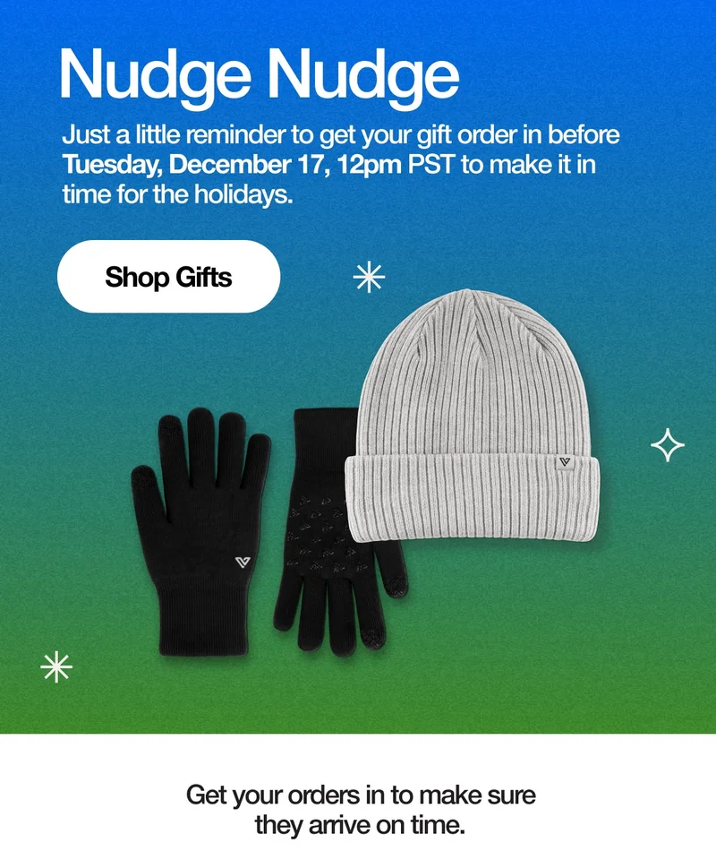 Nudge Nudge. Just a little reminder to get your gift order in before Tuesday, December 17, 12pm PST to make it in time for the holidays. Shop Gifts. Get your order in to make sure they arrive on time.