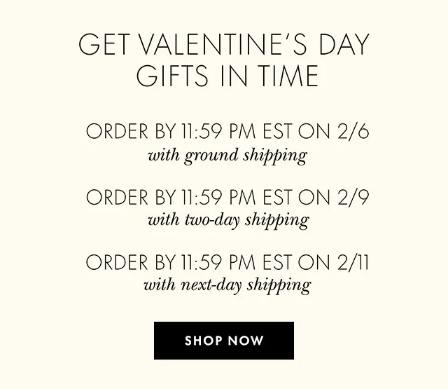 GET VALENTINE'S DAY GIFTS IN TIME ORDER BY 11:59 PM EST ON 2/6 with ground shipping ORDER BY 11:59 PM EST ON 2/9 with two-day shipping ORDER BY 11:59 PM EST ON 2/11 with next-day shipping SHOP NOW