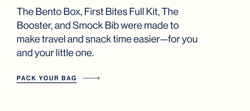 The Bento Box, First Bites Full Kit, The Booster, and Smock Bib were made to make travel and snack time easier—for you and your little one.