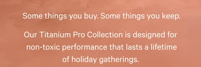 Some things you buy. Some things you keep.  Our Titanium Pro Collection is designed for non-toxic performance that lasts a lifetime of holiday gatherings.